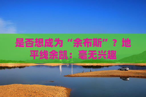 是否想成为“余布斯”？地平线余凯：毫无兴趣