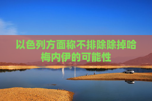 以色列方面称不排除除掉哈梅内伊的可能性