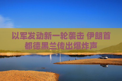 以军发动新一轮袭击 伊朗首都德黑兰传出爆炸声