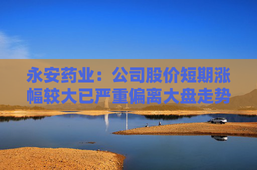 永安药业：公司股价短期涨幅较大已严重偏离大盘走势 存在较高的炒作风险