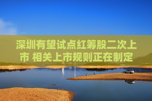 深圳有望试点红筹股二次上市 相关上市规则正在制定