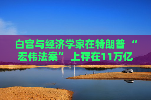 白宫与经济学家在特朗普 “宏伟法案” 上存在11万亿美元的差距