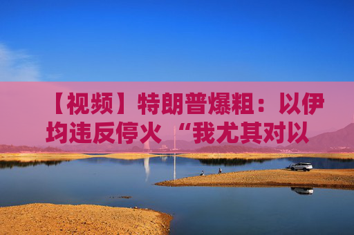 【视频】特朗普爆粗：以伊均违反停火 “我尤其对以色列不满”