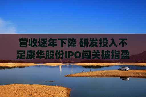 营收逐年下降 研发投入不足康华股份IPO闯关被指盈利根基不稳