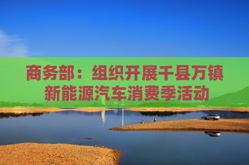 商务部：组织开展千县万镇 新能源汽车消费季活动