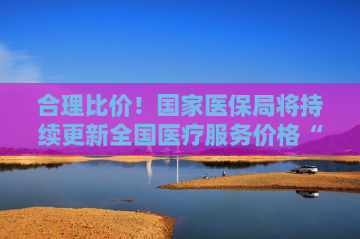 合理比价！国家医保局将持续更新全国医疗服务价格“一览表”
