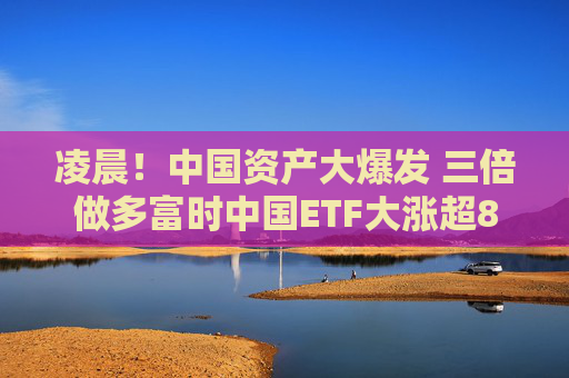 凌晨！中国资产大爆发 三倍做多富时中国ETF大涨超8%