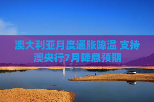 澳大利亚月度通胀降温 支持澳央行7月降息预期