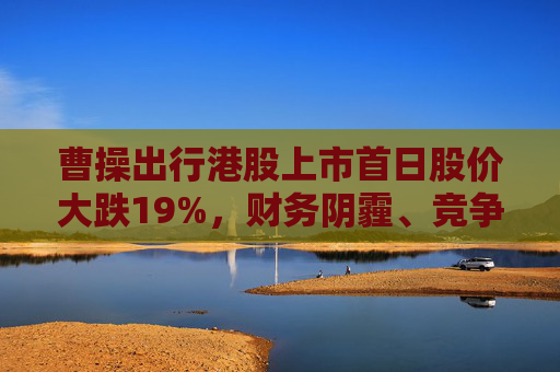 曹操出行港股上市首日股价大跌19%，财务阴霾、竞争红海等成“罪魁祸首”