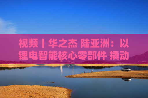 视频丨华之杰 陆亚洲：以锂电智能核心零部件 撬动全球智能控制大市场