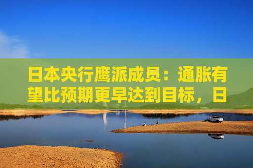 日本央行鹰派成员：通胀有望比预期更早达到目标，日本可能需要“立即加息”