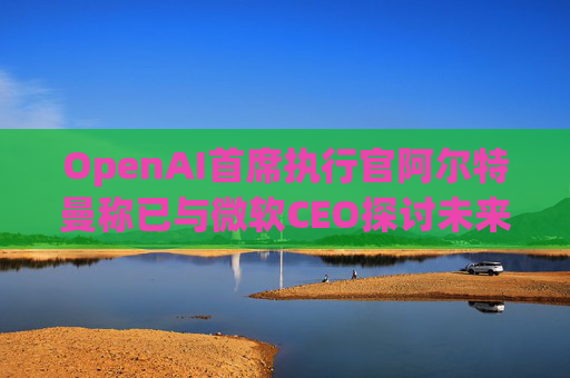 OpenAI首席执行官阿尔特曼称已与微软CEO探讨未来合作