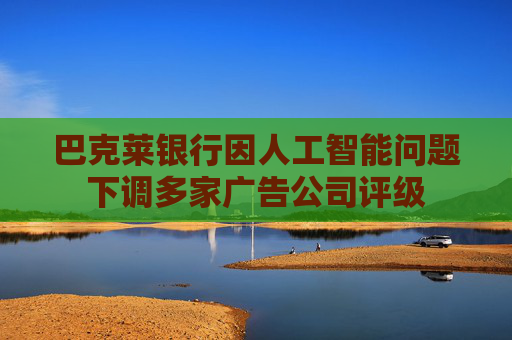 巴克莱银行因人工智能问题下调多家广告公司评级