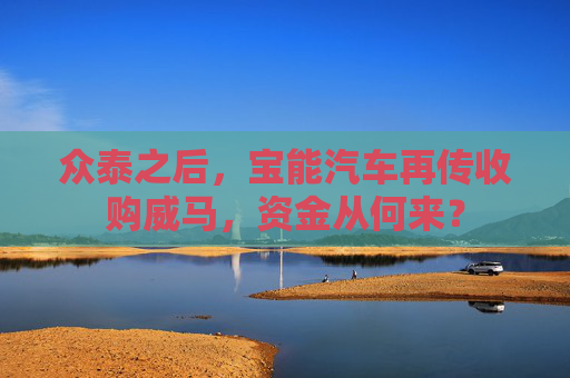 众泰之后，宝能汽车再传收购威马，资金从何来？