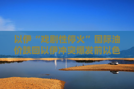 以伊“戏剧性停火”国际油价跌回以伊冲突爆发前以色列重建受损建筑或需超4亿美元