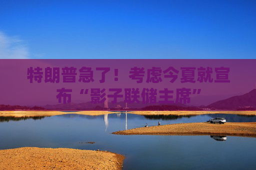 特朗普急了！考虑今夏就宣布“影子联储主席”