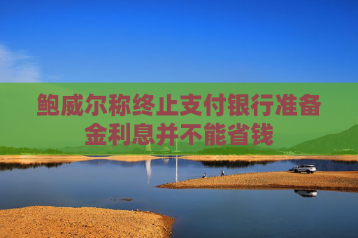 鲍威尔称终止支付银行准备金利息并不能省钱