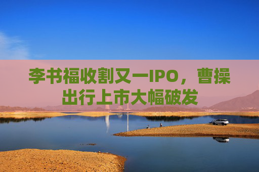 李书福收割又一IPO，曹操出行上市大幅破发