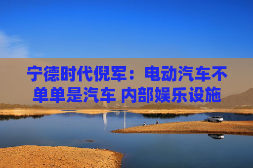 宁德时代倪军：电动汽车不单单是汽车 内部娱乐设施等比传统汽车高一代
