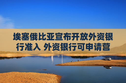 埃塞俄比亚宣布开放外资银行准入 外资银行可申请营业许可