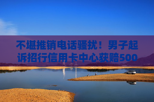 不堪推销电话骚扰！男子起诉招行信用卡中心获赔5000元