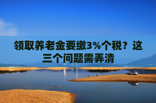 领取养老金要缴3%个税？这三个问题需弄清