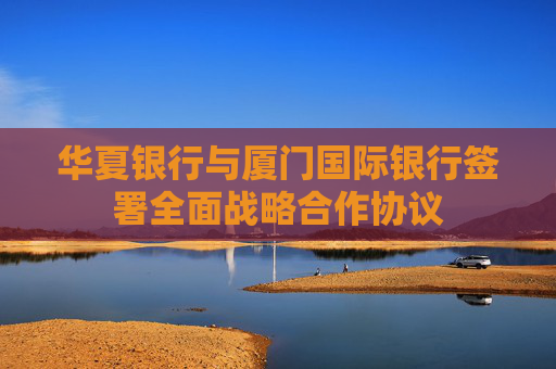 华夏银行与厦门国际银行签署全面战略合作协议