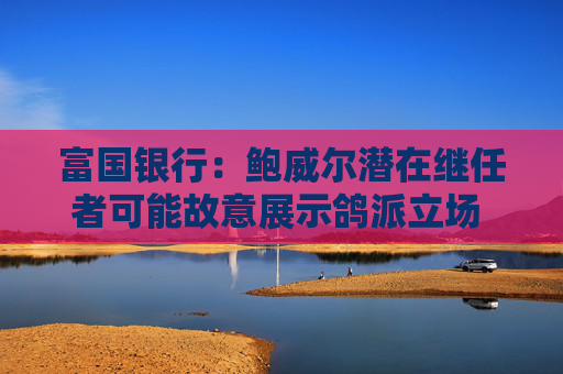 富国银行：鲍威尔潜在继任者可能故意展示鸽派立场 以提高被选中的几率