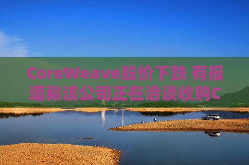 CoreWeave股价下跌 有报道称该公司正在洽谈收购Core Scientific