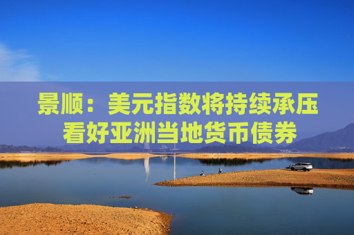 景顺：美元指数将持续承压 看好亚洲当地货币债券