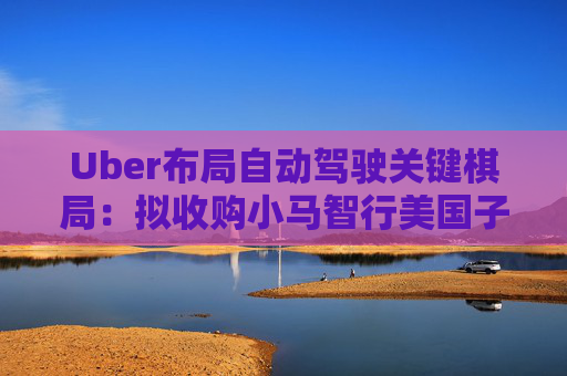 Uber布局自动驾驶关键棋局：拟收购小马智行美国子公司