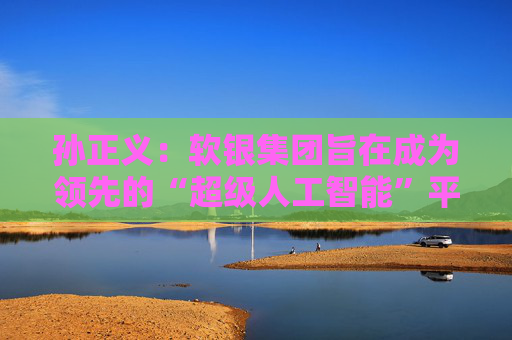 孙正义：软银集团旨在成为领先的“超级人工智能”平台供应商