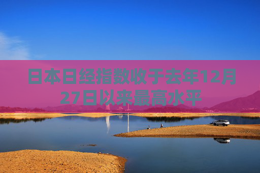 日本日经指数收于去年12月27日以来最高水平
