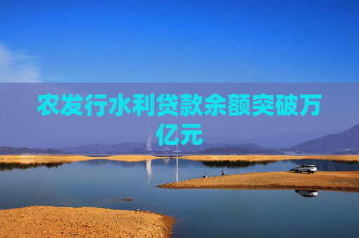 农发行水利贷款余额突破万亿元