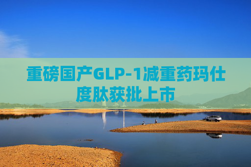 重磅国产GLP-1减重药玛仕度肽获批上市