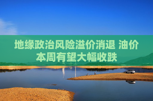 地缘政治风险溢价消退 油价本周有望大幅收跌