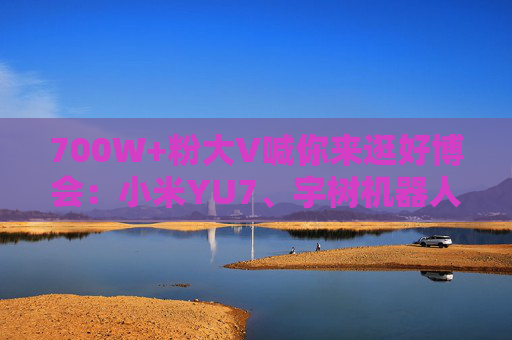 700W+粉大V喊你来逛好博会：小米YU7、宇树机器人都来了，还有新奇特惠品，大家快来薅羊毛！