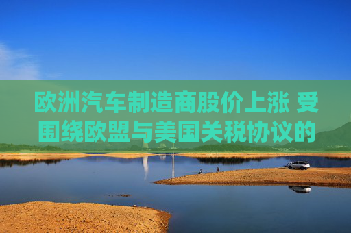 欧洲汽车制造商股价上涨 受围绕欧盟与美国关税协议的乐观情绪推动