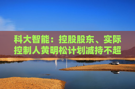 科大智能：控股股东、实际控制人黄明松计划减持不超过3%公司股份