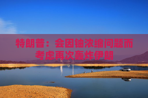 特朗普：会因铀浓缩问题而考虑再次轰炸伊朗