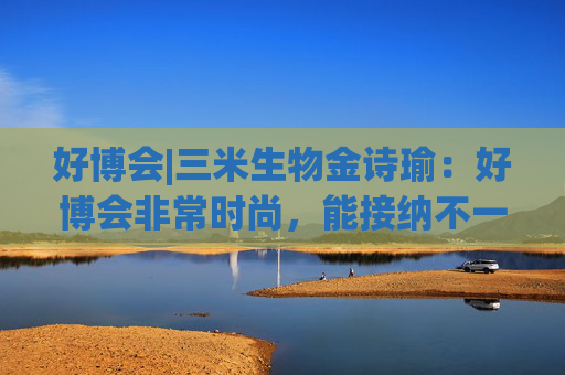 好博会|三米生物金诗瑜：好博会非常时尚，能接纳不一样的人群