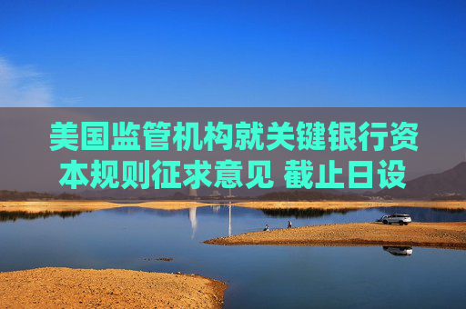 美国监管机构就关键银行资本规则征求意见 截止日设在8月26日