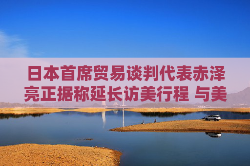 日本首席贸易谈判代表赤泽亮正据称延长访美行程 与美方官员进一步展开贸易谈判