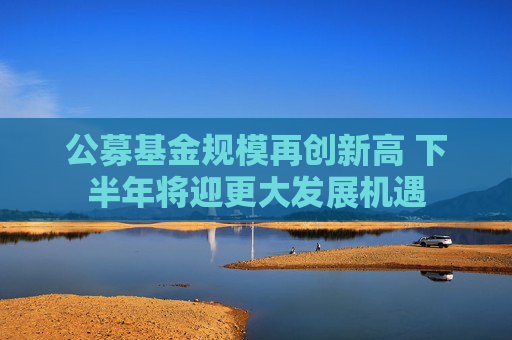 公募基金规模再创新高 下半年将迎更大发展机遇