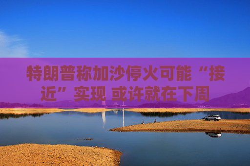 特朗普称加沙停火可能“接近”实现 或许就在下周