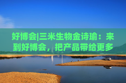 好博会|三米生物金诗瑜：来到好博会，把产品带给更多消费者