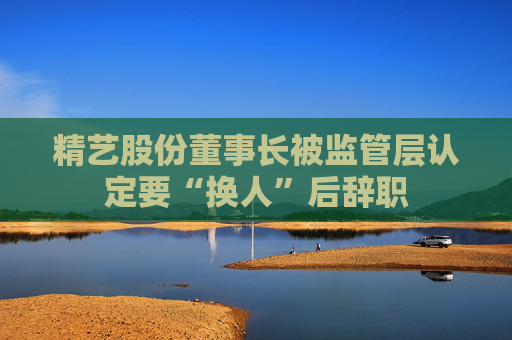 精艺股份董事长被监管层认定要“换人”后辞职