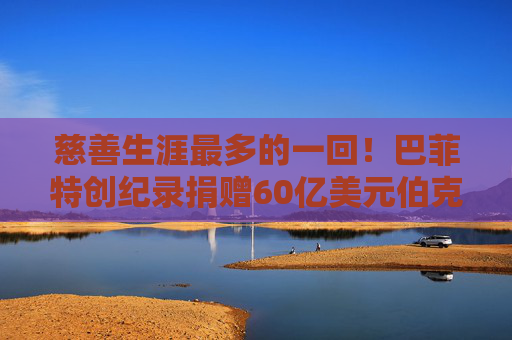 慈善生涯最多的一回！巴菲特创纪录捐赠60亿美元伯克希尔股票
