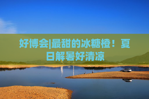 好博会|最甜的冰糖橙！夏日解暑好清凉