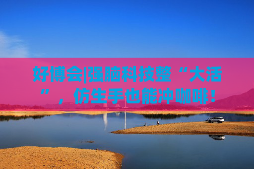 好博会|强脑科技整“大活”，仿生手也能冲咖啡！